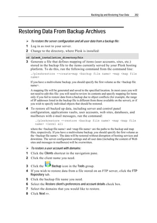 Backing Up and Restoring Your Data     202




Restoring Data From Backup Archives
       To restore the server configuration and all user data from a backup file:
   1 Log in as root to your server.
   2 Change to the directory, where Plesk is installed:

   cd /plesk_installation_directory/bin
   3 Generate a file that defines mapping of items (user accounts, sites, etc.)
     stored in the backup file to the items currently served by your Plesk hosting
     platform. To do this, run the following command from the command line:
       ./pleskrestore --create-map <backup file name> -map <map file
       name>
       If you have a multivolume backup, you should specify the first volume as the <backup file
       name>.
       A mapping file will be generated and saved to the specified location. In most cases you will
       not need to edit this file: you will need to review its contents and specify mapping for items
       only if you fail to restore data from a backup due to object conflicts (for example, the range
       of IP addresses listed in the backup file is different from those available on the server), or if
       you wish to specify individual objects that should be restored.
   4 To restore all backed up data, including server and control panel
     configuration, applications vaults, user accounts, web sites, databases, and
     mailboxes with e-mail messages, run the command:
           ./pleskrestore --restore <backup file name> -map <map file
           name> -level all
       where the <backup file name> and <map file name> are the paths to the backup and map
       files, respectively. If you have a multivolume backup, you should specify the first volume as
       the <backup file name>. The data will be restored without disruption of hosting services and
       downtime. The server configuration settings and all user data (including the content of Web
       sites and messages in mailboxes) will be overwritten.

       To restore a user account with domains:
   1 Click the Clients shortcut in the navigation pane.
   2 Click the client name you need.

   3 Click the         Backup icon in the Tools group.
   4   If you wish to restore data from a file stored on an FTP server, click the FTP
       Repository tab.
   5   Click the backup file name you need.
   6   Select the Restore client's preferences and account details check box.
   7   Select the domains that you would like to restore.
   8   Click Next >>.
 