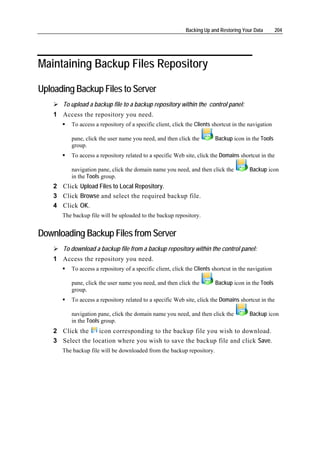 Backing Up and Restoring Your Data        204




Maintaining Backup Files Repository

Uploading Backup Files to Server
       To upload a backup file to a backup repository within the control panel:
    1 Access the repository you need.
          To access a repository of a specific client, click the Clients shortcut in the navigation

          pane, click the user name you need, and then click the         Backup icon in the Tools
          group.
          To access a repository related to a specific Web site, click the Domains shortcut in the

          navigation pane, click the domain name you need, and then click the            Backup icon
          in the Tools group.
    2 Click Upload Files to Local Repository.
    3 Click Browse and select the required backup file.
    4 Click OK.
       The backup file will be uploaded to the backup repository.


Downloading Backup Files from Server
       To download a backup file from a backup repository within the control panel:
    1 Access the repository you need.
          To access a repository of a specific client, click the Clients shortcut in the navigation

          pane, click the user name you need, and then click the         Backup icon in the Tools
          group.
          To access a repository related to a specific Web site, click the Domains shortcut in the

          navigation pane, click the domain name you need, and then click the            Backup icon
          in the Tools group.
    2 Click the    icon corresponding to the backup file you wish to download.
    3 Select the location where you wish to save the backup file and click Save.
       The backup file will be downloaded from the backup repository.
 