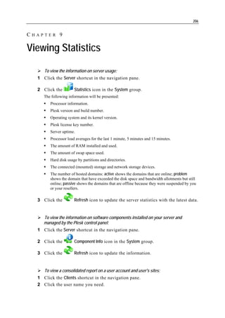 206


CHAPTER 9

Viewing Statistics

     To view the information on server usage:
  1 Click the Server shortcut in the navigation pane.

  2 Click the         Statistics icon in the System group.
     The following information will be presented:
        Processor information.
        Plesk version and build number.
        Operating system and its kernel version.
        Plesk license key number.
        Server uptime.
        Processor load averages for the last 1 minute, 5 minutes and 15 minutes.
        The amount of RAM installed and used.
        The amount of swap space used.
        Hard disk usage by partitions and directories.
        The connected (mounted) storage and network storage devices.
        The number of hosted domains: active shows the domains that are online; problem
        shows the domain that have exceeded the disk space and bandwidth allotments but still
        online; passive shows the domains that are offline because they were suspended by you
        or your resellers.

  3 Click the         Refresh icon to update the server statistics with the latest data.


     To view the information on software components installed on your server and
     managed by the Plesk control panel:
  1 Click the Server shortcut in the navigation pane.

  2 Click the         Component Info icon in the System group.

  3 Click the         Refresh icon to update the information.


     To view a consolidated report on a user account and user's sites:
  1 Click the Clients shortcut in the navigation pane.
  2 Click the user name you need.
 