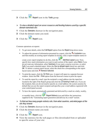 Viewing Statistics    207




3 Click the          Report icon in the Tools group.


   To view a detailed report on server resources and hosting features used by a specific
   domain name/web site:
1 Click the Domains shortcut in the navigation pane.
2 Click the domain name you need.

3 Click the          Report icon.


Common operations on reports:
       To get more details, select the Full Report option from the Report drop-down menu.
       To adjust the amount of information presented in a report, click the      Customize icon,
       and then modify an existing report template (to do this, click a report template name) or

       create a new report template (to do this, click the       Add New Layout icon). Next,
       specify how much information you want in each section of the report: select None if you
       do not want any information, select Summary if you want a concise overview, or select
       Full if you need a detailed report. Select the Use as default report check box and click
       OK. To delete a custom report layout, select the check box corresponding to the report
       layout name and click      Remove Selected.
       To print the report, click the   Print icon. A report will open in a separate browser
       window. Select the File > Print option from the browser's menu to print the report.
       To send the report by e-mail, type the recipient's e-mail address into the input box
       located to the right of the Report group and click the Send by E-mail icon. If you are
       the recipient, then you do not need to specify an e-mail address: the system assumes by
       default that you are the report recipient and specifies your e-mail address registered with
       your control panel account.
       To have the reports automatically generated and delivered by e-mail on a daily, weekly,

       or monthly basis, click the     Report Delivery icon and follow the instructions
       supplied in the "Automating report generation and delivery by e-mail" section.

   To find out how many people visited a site, from what countries, and what pages of the
   site they viewed:
1 Click the Domains shortcut in the navigation pane.
2 Click the domain name you need.

3 Click the       Report icon.
4 View the statistics for the web pages or files downloaded from or uploaded
  to specific areas of your site:
 