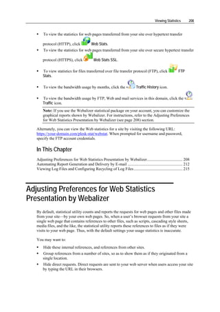 Viewing Statistics      208


       To view the statistics for web pages transferred from your site over hypertext transfer

       protocol (HTTP), click             Web Stats.
       To view the statistics for web pages transferred from your site over secure hypertext transfer

       protocol (HTTPS), click             Web Stats SSL.

       To view statistics for files transferred over file transfer protocol (FTP), click                 FTP
       Stats.

       To view the bandwidth usage by months, click the                   Traffic History icon.

       To view the bandwidth usage by FTP, Web and mail services in this domain, click the
       Traffic icon.
       Note: If you use the Webalizer statistical package on your account, you can customize the
       graphical reports shown by Webalizer. For instructions, refer to the Adjusting Preferences
       for Web Statistics Presentation by Webalizer (see page 208) section.

   Alternately, you can view the Web statistics for a site by visiting the following URL:
   https://your-domain.com/plesk-stat/webstat. When prompted for username and password,
   specify the FTP account credentials.

   In This Chapter
   Adjusting Preferences for Web Statistics Presentation by Webalizer................................... 208
   Automating Report Generation and Delivery by E-mail ...................................................... 212
   Viewing Log Files and Configuring Recycling of Log Files................................................ 215




Adjusting Preferences for Web Statistics
Presentation by Webalizer
   By default, statistical utility counts and reports the requests for web pages and other files made
   from your site—by your own web pages. So, when a user’s browser requests from your site a
   single web page that contains references to other files, such as scripts, cascading style sheets,
   media files, and the like, the statistical utility reports these references to files as if they were
   visits to your web page. Thus, with the default settings your usage statistics is inaccurate.

   You may want to:
       Hide these internal references, and references from other sites.
       Group references from a number of sites, so as to show them as if they originated from a
       single location.
       Hide direct requests. Direct requests are sent to your web server when users access your site
       by typing the URL in their browsers.
 