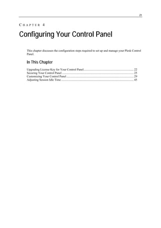 21


CHAPTER 4

Configuring Your Control Panel
  This chapter discusses the configuration steps required to set up and manage your Plesk Control
  Panel.

  In This Chapter
  Upgrading License Key for Your Control Panel................................................................... 22
  Securing Your Control Panel ................................................................................................ 25
  Customizing Your Control Panel .......................................................................................... 29
  Adjusting Session Idle Time ................................................................................................. 45
 