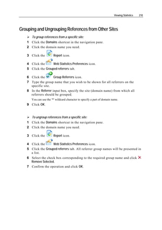 Viewing Statistics   210




Grouping and Ungrouping References from Other Sites
      To group references from a specific site:
   1 Click the Domains shortcut in the navigation pane.
   2 Click the domain name you need.

   3 Click the          Report icon.

   4 Click the      Web Statistics Preferences icon.
   5 Click the Grouped referrers tab.

   6 Click the        Group Referrers icon.
   7 Type the group name that you wish to be shown for all referrers on the
     specific site.
   8 In the Referrer input box, specify the site (domain name) from which all
     referrers should be grouped.
      You can use the '*' wildcard character to specify a part of domain name.
   9 Click OK.


      To ungroup references from a specific site:
   1 Click the Domains shortcut in the navigation pane.
   2 Click the domain name you need.

   3 Click the          Report icon.

   4 Click the      Web Statistics Preferences icon.
   5 Click the Grouped referrers tab. All referrer group names will be presented in
     a list.
   6 Select the check box corresponding to the required group name and click
     Remove Selected.
   7 Confirm the operation and click OK.
 