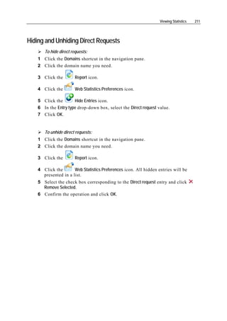 Viewing Statistics   211




Hiding and Unhiding Direct Requests
       To hide direct requests:
    1 Click the Domains shortcut in the navigation pane.
    2 Click the domain name you need.

    3 Click the         Report icon.

    4 Click the         Web Statistics Preferences icon.

    5 Click the       Hide Entries icon.
    6 In the Entry type drop-down box, select the Direct request value.
    7 Click OK.


       To unhide direct requests:
    1 Click the Domains shortcut in the navigation pane.
    2 Click the domain name you need.

    3 Click the         Report icon.

    4 Click the       Web Statistics Preferences icon. All hidden entries will be
      presented in a list.
    5 Select the check box corresponding to the Direct request entry and click
      Remove Selected.
    6 Confirm the operation and click OK.
 