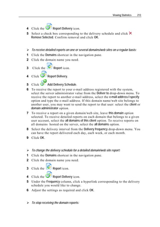 Viewing Statistics    213




4 Click the         Report Delivery icon.
5 Select a check box corresponding to the delivery schedule and click
  Remove Selected. Confirm removal and click OK.


    To receive detailed reports on one or several domains/web sites on a regular basis:
1 Click the Domains shortcut in the navigation pane.
2 Click the domain name you need.

3   Click the        Report icon.

4 Click         Report Delivery.

5 Click       Add Delivery Schedule.
6 To receive the report to your e-mail address registered with the system,
  select the server administrator value from the Deliver to drop-down menu. To
  receive the report to another e-mail address, select the e-mail address I specify
  option and type the e-mail address. If this domain name/web site belongs to
  another user, you may want to send the report to that user: select the client or
  domain administrator option.
7 To receive a report on a given domain/web site, leave this domain option
  selected. To receive detailed reports on each domain that belongs to a given
  user account, select the all domains of this client option. To receive reports on
  all domains hosted on the server, select the all domains option.
8 Select the delivery interval from the Delivery frequency drop-down menu. You
  can have the report delivered each day, each week, or each month.
9 Click OK.


    To change the delivery schedule for a detailed domain/web site report:
1 Click the Domains shortcut in the navigation pane.
2 Click the domain name you need.

3 Click the         Report icon.

4 Click the       Report Delivery icon.
5 Under the Frequency column, click a hyperlink corresponding to the delivery
  schedule you would like to change.
6 Adjust the settings as required and click OK.


    To stop receiving the domain reports:
 