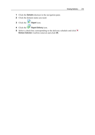 Viewing Statistics   214


1 Click the Domains shortcut in the navigation pane.
2 Click the domain name you need.

3 Click the       Report icon.

4 Click the       Report Delivery icon.
5 Select a check box corresponding to the delivery schedule and click
  Remove Selected. Confirm removal and click OK.
 