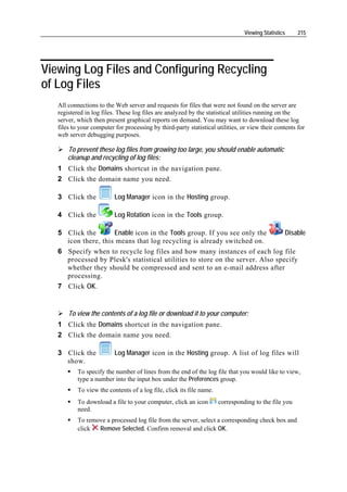 Viewing Statistics    215




Viewing Log Files and Configuring Recycling
of Log Files
   All connections to the Web server and requests for files that were not found on the server are
   registered in log files. These log files are analyzed by the statistical utilities running on the
   server, which then present graphical reports on demand. You may want to download these log
   files to your computer for processing by third-party statistical utilities, or view their contents for
   web server debugging purposes.

       To prevent these log files from growing too large, you should enable automatic
       cleanup and recycling of log files:
   1 Click the Domains shortcut in the navigation pane.
   2 Click the domain name you need.

   3 Click the            Log Manager icon in the Hosting group.

   4 Click the            Log Rotation icon in the Tools group.

   5 Click the       Enable icon in the Tools group. If you see only the        Disable
     icon there, this means that log recycling is already switched on.
   6 Specify when to recycle log files and how many instances of each log file
     processed by Plesk's statistical utilities to store on the server. Also specify
     whether they should be compressed and sent to an e-mail address after
     processing.
   7 Click OK.


       To view the contents of a log file or download it to your computer:
   1 Click the Domains shortcut in the navigation pane.
   2 Click the domain name you need.

   3 Click the            Log Manager icon in the Hosting group. A list of log files will
     show.
           To specify the number of lines from the end of the log file that you would like to view,
           type a number into the input box under the Preferences group.
           To view the contents of a log file, click its file name.
           To download a file to your computer, click an icon         corresponding to the file you
           need.
           To remove a processed log file from the server, select a corresponding check box and
           click  Remove Selected. Confirm removal and click OK.
 