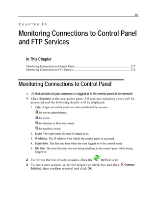217


CHAPTER 10

Monitoring Connections to Control Panel
and FTP Services

   In This Chapter
   Monitoring Connections to Control Panel ............................................................................ 217
   Monitoring Connections to FTP Service............................................................................... 218




Monitoring Connections to Control Panel
        To find out who of your customers is logged in to the control panel at the moment:
   1 Click Sessions in the navigation pane. All sessions including yours will be
     presented and the following details will be displayed:
       1. Type. A type of control panel user who established the session:
                 for server administrator.
                 for client.
                 for domain or Web site owner.
                 for mailbox owner.
       2. Login. The login name the user is logged in as.
       3. IP address. The IP address from which the control panel is accessed.
       4. Logon time. The date and time when the user logged in to the control panel.
       5. Idle time. The time that user was not doing anything in the control panel while being
          logged in.

   2 To refresh the list of user sessions, click the                                 Refresh icon.
   3 To end a user session, select the respective check box and click                                          Remove
     Selected, then confirm removal and click OK.
 
