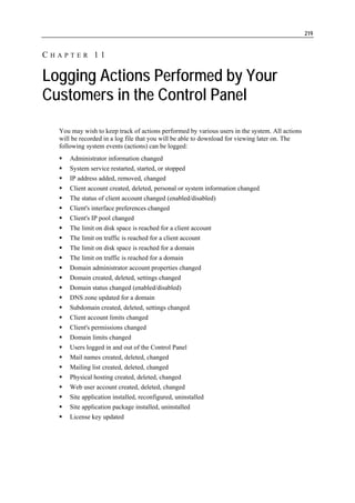 219


CHAPTER 11

Logging Actions Performed by Your
Customers in the Control Panel
  You may wish to keep track of actions performed by various users in the system. All actions
  will be recorded in a log file that you will be able to download for viewing later on. The
  following system events (actions) can be logged:
      Administrator information changed
      System service restarted, started, or stopped
      IP address added, removed, changed
      Client account created, deleted, personal or system information changed
      The status of client account changed (enabled/disabled)
      Client's interface preferences changed
      Client's IP pool changed
      The limit on disk space is reached for a client account
      The limit on traffic is reached for a client account
      The limit on disk space is reached for a domain
      The limit on traffic is reached for a domain
      Domain administrator account properties changed
      Domain created, deleted, settings changed
      Domain status changed (enabled/disabled)
      DNS zone updated for a domain
      Subdomain created, deleted, settings changed
      Client account limits changed
      Client's permissions changed
      Domain limits changed
      Users logged in and out of the Control Panel
      Mail names created, deleted, changed
      Mailing list created, deleted, changed
      Physical hosting created, deleted, changed
      Web user account created, deleted, changed
      Site application installed, reconfigured, uninstalled
      Site application package installed, uninstalled
      License key updated
 