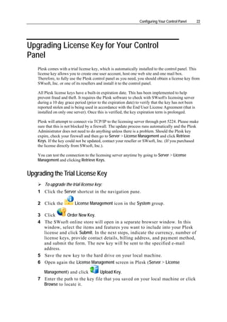 Configuring Your Control Panel       22




Upgrading License Key for Your Control
Panel
    Plesk comes with a trial license key, which is automatically installed to the control panel. This
    license key allows you to create one user account, host one web site and one mail box.
    Therefore, to fully use the Plesk control panel as you need, you should obtain a license key from
    SWsoft, Inc. or one of its resellers and install it to the control panel.

    All Plesk license keys have a built-in expiration date. This has been implemented to help
    prevent fraud and theft. It requires the Plesk software to check with SWsoft's licensing server
    during a 10 day grace period (prior to the expiration date) to verify that the key has not been
    reported stolen and is being used in accordance with the End User License Agreement (that is
    installed on only one server). Once this is verified, the key expiration term is prolonged.

    Plesk will attempt to connect via TCP/IP to the licensing server through port 5224. Please make
    sure that this is not blocked by a firewall. The update process runs automatically and the Plesk
    Administrator does not need to do anything unless there is a problem. Should the Plesk key
    expire, check your firewall and then go to Server > License Management and click Retrieve
    Keys. If the key could not be updated, contact your reseller or SWsoft, Inc. (If you purchased
    the license directly from SWsoft, Inc.).

    You can test the connection to the licensing server anytime by going to Server > License
    Management and clicking Retrieve Keys.


Upgrading the Trial License Key
        To upgrade the trial license key:
    1 Click the Server shortcut in the navigation pane.

    2 Click the           License Management icon in the System group.

    3 Click      Order New Key.
    4 The SWsoft online store will open in a separate browser window. In this
      window, select the items and features you want to include into your Plesk
      license and click Submit. In the next steps, indicate the currency, number of
      license keys, provide contact details, billing address, and payment method,
      and submit the form. The new key will be sent to the specified e-mail
      address.
    5 Save the new key to the hard drive on your local machine.
    6 Open again the License Management screen in Plesk (Server > License

      Management) and click        Upload Key.
    7 Enter the path to the key file that you saved on your local machine or click
      Browse to locate it.
 