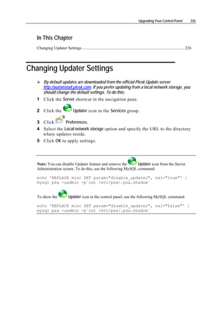 Upgrading Your Control Panel                226



   In This Chapter
   Changing Updater Settings ................................................................................................... 226




Changing Updater Settings
        By default updates are downloaded from the official Plesk Update server
        http://autoinstall.plesk.com. If you prefer updating from a local network storage, you
        should change the default settings. To do this:
   1 Click the Server shortcut in the navigation pane.

   2 Click the                   Updater icon in the Services group.

   3 Click       Preferences.
   4 Select the Local network storage option and specify the URL to the directory
     where updates reside.
   5 Click OK to apply settings.




   Note: You can disable Updater feature and remove the       Updater icon from the Server
   Administration screen. To do this, use the following MySQL command:

   echo 'REPLACE misc SET param="disable_updater", val="true"' |
   mysql psa -uadmin -p`cat /etc/psa/.psa.shadow`


   To show the               Updater icon in the control panel, use the following MySQL command:

   echo 'REPLACE misc SET param="disable_updater", val="false"' |
   mysql psa -uadmin -p`cat /etc/psa/.psa.shadow`
 