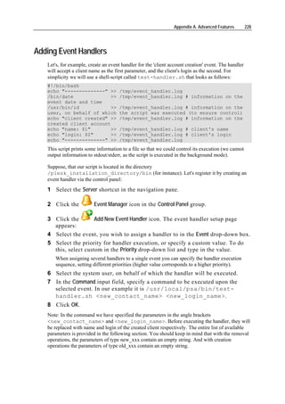 Appendix A. Advanced Features         228




Adding Event Handlers
   Let's, for example, create an event handler for the 'client account creation' event. The handler
   will accept a client name as the first parameter, and the client's login as the second. For
   simplicity we will use a shell-script called test-handler.sh that looks as follows:
   #!/bin/bash
   echo "--------------" >>           /tmp/event_handler.log
   /bin/date             >>           /tmp/event_handler.log # information on the
   event date and time
   /usr/bin/id           >>           /tmp/event_handler.log # information on the
   user, on behalf of which           the script was executed (to ensure control)
   echo "client created" >>           /tmp/event_handler.log # information on the
   created client account
   echo "name: $1"       >>           /tmp/event_handler.log # client's name
   echo "login: $2"      >>           /tmp/event_handler.log # client's login
   echo "--------------" >>           /tmp/event_handler.log
   This script prints some information to a file so that we could control its execution (we cannot
   output information to stdout/stderr, as the script is executed in the background mode).

   Suppose, that our script is located in the directory
   /plesk_installation_directory/bin (for instance). Let's register it by creating an
   event handler via the control panel:
   1 Select the Server shortcut in the navigation pane.

   2 Click the           Event Manager icon in the Control Panel group.

   3 Click the        Add New Event Handler icon. The event handler setup page
     appears:
   4 Select the event, you wish to assign a handler to in the Event drop-down box.
   5 Select the priority for handler execution, or specify a custom value. To do
     this, select custom in the Priority drop-down list and type in the value.
      When assigning several handlers to a single event you can specify the handler execution
      sequence, setting different priorities (higher value corresponds to a higher priority).
   6 Select the system user, on behalf of which the handler will be executed.
   7 In the Command input field, specify a command to be executed upon the
     selected event. In our example it is /usr/local/psa/bin/test-
     handler.sh <new_contact_name> <new_login_name>.
   8 Click OK.
   Note: In the command we have specified the parameters in the angle brackets
   <new_contact_name> and <new_login_name>. Before executing the handler, they will
   be replaced with name and login of the created client respectively. The entire list of available
   parameters is provided in the following section. You should keep in mind that with the removal
   operations, the parameters of type new_xxx contain an empty string. And with creation
   operations the parameters of type old_xxx contain an empty string.
 
