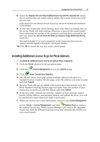 Configuring Your Control Panel       23


    8 Select the Replace the currently installed license key with the selected one check
      box to confirm that you really want to replace the current license key with
      the new one.
       If this check box is not selected, the new license key will not be installed and installation
       will be aborted.
    9 If your new license key allows hosting fewer sites than you already host on
      the server, Plesk will stop working. However, to prevent the control panel
      from comparing the amount of the resources used and those covered by the
      new key, select the Do not check the limits on resource usage defined by the key
      check box.
       This might be helpful if you want to temporarily install a license key that covers less
       resources and then upgrade it through the control panel interface.
    10 Click OK to install the new key to the control panel.



Installing Additional License Keys for Plesk Add-ons
       To install an additional license key for an add-on Plesk component:
    1 Click the Server shortcut in the navigation pane.

    2 Click the           License Management icon in the System group.

    3 Click        Order Control Panel Add-Ons.
    4 The SWsoft online store page listing available add-ons will open in a
      separate browser window. On this page, select the add-ons you want to order
      and click Submit.
    5 Because Plesk add-ons are added to the license keys that already exist, the
      Plesk Number Checking System page will open. Enter the number of your
      license key to which you add this feature and click Submit.
    6 In the next steps, indicate the currency, number of keys, provide contact
      details, billing address, and payment method, and submit the form. You will
      be notified by e-mail when your order is processed.
    7 When you receive the e-mail notification, return to the License Management

       screen (Server > License Management) and click    Retrieve Keys to retrieve
       the ordered license key. Plesk License Manager will retrieve the upgraded
       license key from the SWsoft licensing server and automatically install it to
       your control panel.
 