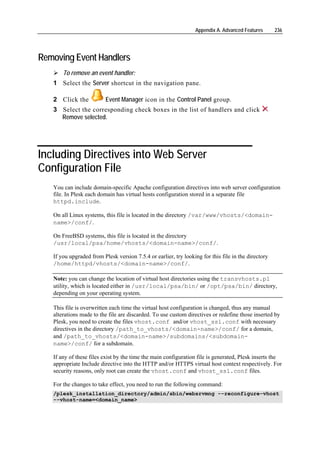 Appendix A. Advanced Features       236




Removing Event Handlers
       To remove an event handler:
   1 Select the Server shortcut in the navigation pane.

   2 Click the            Event Manager icon in the Control Panel group.
   3 Select the corresponding check boxes in the list of handlers and click
     Remove selected.




Including Directives into Web Server
Configuration File
   You can include domain-specific Apache configuration directives into web server configuration
   file. In Plesk each domain has virtual hosts configuration stored in a separate file
   httpd.include.

   On all Linux systems, this file is located in the directory /var/www/vhosts/<domain-
   name>/conf/.

   On FreeBSD systems, this file is located in the directory
   /usr/local/psa/home/vhosts/<domain-name>/conf/.

   If you upgraded from Plesk version 7.5.4 or earlier, try looking for this file in the directory
   /home/httpd/vhosts/<domain-name>/conf/.

   Note: you can change the location of virtual host directories using the transvhosts.pl
   utility, which is located either in /usr/local/psa/bin/ or /opt/psa/bin/ directory,
   depending on your operating system.

   This file is overwritten each time the virtual host configuration is changed, thus any manual
   alterations made to the file are discarded. To use custom directives or redefine those inserted by
   Plesk, you need to create the files vhost.conf and/or vhost_ssl.conf with necessary
   directives in the directory /path_to_vhosts/<domain-name>/conf/ for a domain,
   and /path_to_vhosts/<domain-name>/subdomains/<subdomain-
   name>/conf/ for a subdomain.

   If any of these files exist by the time the main configuration file is generated, Plesk inserts the
   appropriate Include directive into the HTTP and/or HTTPS virtual host context respectively. For
   security reasons, only root can create the vhost.conf and vhost_ssl.conf files.

   For the changes to take effect, you need to run the following command:
   /plesk_installation_directory/admin/sbin/websrvmng --reconfigure-vhost
   --vhost-name=<domain_name>
 