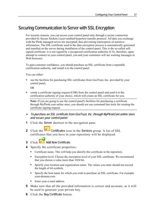 Configuring Your Control Panel    27




Securing Communication to Server with SSL Encryption
    For security reasons, you can access your control panel only through a secure connection
    provided by Secure Sockets Layer-enabled hypertext transfer protocol. All data you exchange
    with the Plesk managed server are encrypted, thus preventing interception of sensitive
    information. The SSL certificate used in the data encryption process is automatically generated
    and installed on the server during installation of the control panel. This is the so-called self-
    signed certificate: it is not signed by a recognized certification authority (CA), therefore, upon
    attempt to connect to your control panel, you and your customers will see warning messages in
    Web browsers.

    To gain customer confidence, you should purchase an SSL certificate from a reputable
    certification authority, and install it to the control panel.

    You can either:
       use the facilities for purchasing SSL certificates from GeoTrust, Inc. provided by your
       control panel,
       OR
       create a certificate signing request (CSR) from the control panel and send it to the
       certification authority of your choice, which will create an SSL certificate for you.
       Note: If you are going to use the control panel's facilities for purchasing a certificate
       through MyPlesk.com online store, you should not use command line tools for creating the
       certificate signing request.

       To purchase an SSL certificate from GeoTrust, Inc. through MyPleskCom online store
       and secure your control panel:
    1 Click the Server shortcut in the navigation pane.

    2 Click the        Certificates icon in the Services group. A list of SSL
      certificates that you have in your repository will be displayed.

    3 Click      Add New Certificate.
    4 Specify the certificate properties:
            Certificate name. This will help you identify this certificate in the repository.
            Encryption level. Choose the encryption level of your SSL certificate. We recommend
            that you choose a value more than 1024 bit.
            Specify your location and organization name. The values you enter should not exceed
            the length of 64 symbols.
            Specify the host name for which you wish to purchase an SSL certificate. For example:
            your-domain.com
            Enter your e-mail address.
    5 Make sure that all the provided information is correct and accurate, as it will
      be used to generate your private key.
    6 Click the Buy Certificate button.
 