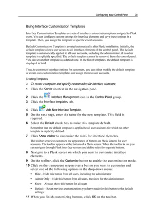 Configuring Your Control Panel       30



Using Interface Customization Templates
Interface Customization Templates are sets of interface customization options assigned to Plesk
users. You can configure custom settings for interface elements and save these settings in a
template. Then, you assign the template to specific client accounts.

Default Customization Template is created automatically after Plesk installation. Initially, the
default template allows user access to all interface elements of the control panel. The default
template is automatically applied to all user accounts, including the administrator, if no other
template is explicitly specified. The default template cannot be removed from the control panel.
You can set another template as a default one. In the list of templates, the default template is
displayed in bold.

Thus, to customize interface options for customers, you can either modify the default template
or create own customization templates and assign them to user accounts.

Creating Templates
    To create a template and specify custom rules for interface elements:
1 Click the Server shortcut in the navigation pane.

2 Click the        Interface Management icon in the Control Panel group.
3 Click the Interface templates tab.

4 Click       Add New Interface Template.
5 On the next page, enter the name for the new template. This field is
  required.
6 Select the Default check box to make this template default.
   Remember that the default template is applied to all user accounts for which no other
   template is explicitly defined.
7 Click Show toolbar to customize the rules for interface elements.
   The toolbar serves to customize the appearance of buttons on Plesk screens for user
   accounts. The toolbar appears at the bottom of a Plesk screen. When the toolbar is on, you
   can navigate through Plesk interface screens and define rules for separate buttons.
8 Navigate to a Plesk screen on which you want to customize interface
   elements.
9 On the toolbar, click the Customize button to enable the customization mode.
10 Click on the transparent screen over a button you want to customize and
   select one of the following options in the drop-down menu:
       Hide – Hide this button from all users, including the administrator
       Admin Only – Hide this button from all users, but show for the administrator
       Show – Always show this button for all users
       Default – Reset previous customizations you have made for this button to the default
       settings.
11 When you finish customizing buttons, click OK on the toolbar.
 