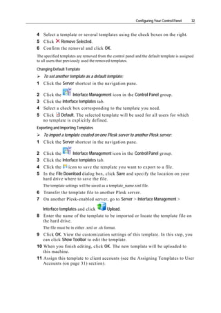 Configuring Your Control Panel   32


4 Select a template or several templates using the check boxes on the right.
5 Click   Remove Selected.
6 Confirm the removal and click OK.
The specified templates are removed from the control panel and the default template is assigned
to all users that previously used the removed templates.

Changing Default Template
    To set another template as a default template:
1 Click the Server shortcut in the navigation pane.

2 Click the        Interface Management icon in the Control Panel group.
3 Click the Interface templates tab.
4 Select a check box corresponding to the template you need.
5 Click   Default. The selected template will be used for all users for which
  no template is explicitly defined.
Exporting and Importing Templates
    To import a template created on one Plesk server to another Plesk server:
1 Click the Server shortcut in the navigation pane.

2 Click the        Interface Management icon in the Control Panel group.
3 Click the Interface templates tab.
4 Click the     icon to save the template you want to export to a file.
5 In the File Download dialog box, click Save and specify the location on your
  hard drive where to save the file.
   The template settings will be saved as a template_name.xml file.
6 Transfer the template file to another Plesk server.
7 On another Plesk-enabled server, go to Server > Interface Management >

  Interface templates and click   Upload.
8 Enter the name of the template to be imported or locate the template file on
  the hard drive.
   The file must be in either .xml or .sh format.
9 Click OK. View the customization settings of this template. In this step, you
   can click Show Toolbar to edit the template.
10 When you finish editing, click OK. The new template will be uploaded to
   this machine.
11 Assign this template to client accounts (see the Assigning Templates to User
   Accounts (on page 31) section).
 