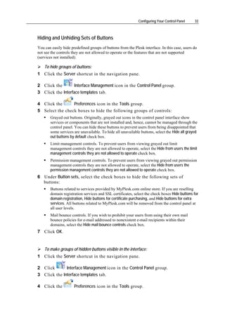 Configuring Your Control Panel    33



Hiding and Unhiding Sets of Buttons
You can easily hide predefined groups of buttons from the Plesk interface. In this case, users do
not see the controls they are not allowed to operate or the features that are not supported
(services not installed).

    To hide groups of buttons:
1 Click the Server shortcut in the navigation pane.

2 Click the        Interface Management icon in the Control Panel group.
3 Click the Interface templates tab.

4 Click the      Preferences icon in the Tools group.
5 Select the check boxes to hide the following groups of controls:
       Grayed out buttons. Originally, grayed out icons in the control panel interface show
       services or components that are not installed and, hence, cannot be managed through the
       control panel. You can hide these buttons to prevent users from being disappointed that
       some services are unavailable. To hide all unavailable buttons, select the Hide all grayed
       out buttons by default check box.
       Limit management controls. To prevent users from viewing grayed out limit
       management controls they are not allowed to operate, select the Hide from users the limit
       management controls they are not allowed to operate check box.
       Permission management controls. To prevent users from viewing grayed out permission
       management controls they are not allowed to operate, select the Hide from users the
       permission management controls they are not allowed to operate check box.
6 Under Button sets, select the check boxes to hide the following sets of
  buttons:
       Buttons related to services provided by MyPlesk.com online store. If you are reselling
       domain registration services and SSL certificates, select the check boxes Hide buttons for
       domain registration, Hide buttons for certificate purchasing, and Hide buttons for extra
       services. All buttons related to MyPlesk.com will be removed from the control panel at
       all user levels.
       Mail bounce controls. If you wish to prohibit your users from using their own mail
       bounce policies for e-mail addressed to nonexistent e-mail recipients within their
       domains, select the Hide mail bounce controls check box.
7 Click OK.


    To make groups of hidden buttons visible in the interface:
1 Click the Server shortcut in the navigation pane.

2 Click       Interface Management icon in the Control Panel group.
3 Click the Interface templates tab.

4 Click the           Preferences icon in the Tools group.
 