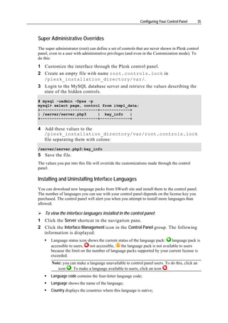 Configuring Your Control Panel     35



Super Administrative Overrides
The super administrator (root) can define a set of controls that are never shown in Plesk control
panel, even to a user with administrative privileges (and even in the Customization mode). To
do this:
1 Customize the interface through the Plesk control panel.
2 Create an empty file with name root.controls.lock in
  /plesk_installation_directory/var/.
3 Login to the MySQL database server and retrieve the values describing the
  state of the hidden controls.

# mysql -uadmin -Dpsa –p
mysql> select page, control from itmpl_data;
+-------------------------+-------------+
| /server/server.php3     | key_info    |
+-------------------------+-------------+

4 Add these values to the
  /plesk_installation_directory/var/root.controls.lock
  file separating them with colons:

/server/server.php3:key_info
5 Save the file.
The values you put into this file will override the customizations made through the control
panel.

Installing and Uninstalling Interface Languages
You can download new language packs from SWsoft site and install them to the control panel.
The number of languages you can use with your control panel depends on the license key you
purchased. The control panel will alert you when you attempt to install more languages than
allowed.

    To view the interface languages installed in the control panel:
1 Click the Server shortcut in the navigation pane.
2 Click the Interface Management icon in the Control Panel group. The following
  information is displayed:
       Language status icon shows the current status of the language pack:    language pack is
       accessible to users,   not accessible,   the language pack is not available to users
       because the limit on the number of language packs supported by your current license is
       exceeded.
        Note: you can make a language unavailable to control panel users. To do this, click an
           icon . To make a language available to users, click an icon .
       Language code contains the four-letter language code;
       Language shows the name of the language;
       Country displays the countries where this language is native;
 