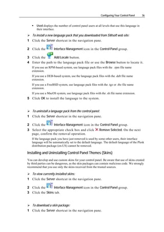 Configuring Your Control Panel      36


       Used displays the number of control panel users at all levels that use this language in
       their interface.

    To install a new language pack that you downloaded from SWsoft web site:
1 Click the Server shortcut in the navigation pane.

2 Click the          Interface Management icon in the Control Panel group.

3 Click the      Add Locale button.
4 Enter the path to the language pack file or use the Browse button to locate it.
   If you use an RPM-based system, use language pack files with the .rpm file name
   extension.
   If you use a DEB-based system, use the language pack files with the .deb file name
   extension.
   If you use a FreeBSD system, use language pack files with the .tgz or .tbz file name
   extension.
   If you use a MacOS system, use language pack files with the .sh file name extension.
5 Click OK to install the language to the system.


    To uninstall a language pack from the control panel:
1 Click the Server shortcut in the navigation pane.

2 Click the          Interface Management icon in the Control Panel group.
3 Select the appropriate check box and click               Remove Selected. On the next
  page, confirm the removal operation.
   If the language pack you have just removed is used by some other users, their interface
   language will be automatically set to the default language. The default language of the Plesk
   distribution package (en-US) cannot be removed.

Installing and Uninstalling Control Panel Themes (Skins)
You can develop and use custom skins for your control panel. Be aware that use of skins created
by third parties can be dangerous, as the skin packages can contain malicious code. We strongly
recommend that you use only the skins received from the trusted sources.

    To view currently installed skins:
1 Click the Server shortcut in the navigation pane.

2 Click the      Interface Management icon in the Control Panel group.
3 Click the Skins tab.


    To download a skin package:
1 Click the Server shortcut in the navigation pane.
 