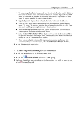 Configuring Your Control Panel      39


      To use an image for a button background, type the path to its location or click Browse to
      browse for the desired file. It is recommended that you use a 16x16 pixels GIF or JPEG
      image for a button to be placed in the navigation pane, and 32x32 pixels GIF or JPEG
      image for buttons placed in the main frame or desktop.
      Type the hyperlink of your choice to be attached to the button into the URL box.
      Using the check boxes, specify whether to include the information, such as domain
      name, FTP login, FTP password and other data to be transferred within the URL. These
      data can be used for processing by external web applications.
      In the Context help tip contents input field, type in the help tip that will be displayed
      when you hover the mouse pointer over the button.
      Select the Open URL in the Control Panel check box if you wish the destination URL to
      be opened in the control panel's right frame, otherwise leave this check box unchecked
      to open the URL in a separate browser window.
      If you wish to make this button visible to your customers, your resellers and their
      customers with access to control panel, select the Visible to all sub-logins checkbox.
5 Click OK to complete creation.


   To remove a hyperlink button from your Plesk control panel:
1 Click the Server shortcut in the navigation pane.

2 Click the      Custom Buttons icon in the Tools group.
3 Select a check box corresponding to the button that you wish to remove and
  click    Remove Selected.
 