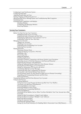 Contents                4


     Configuring E-mail Notification System ....................................................................................................68
     Configuring Help Desk...............................................................................................................................72
     Adjusting System Date and Time ...............................................................................................................74
     Starting, Stopping and Restarting Services.................................................................................................76
     Monitoring Mail Server Message Queue and Troubleshooting Mail Congestion ......................................77
     Scheduling Tasks ........................................................................................................................................79
     Extending Plesk Capabilities with Modules ...............................................................................................81
            Installing Modules ...........................................................................................................................81
            Configuring and Managing Modules...............................................................................................82
            Removing Modules .........................................................................................................................83


Serving Your Customers                                                                                                                                      84
     Before You Start Serving Your Customers.................................................................................................85
           Simplifying Setup of User Accounts ...............................................................................................85
           Simplifying Setup of Domains and Web Sites ................................................................................89
           Prepackaging Applications Your Customers Can Use ....................................................................94
           Predefining Content for New Web Sites..........................................................................................98
     Managing User Accounts............................................................................................................................99
           Adding User Accounts.....................................................................................................................99
           Modifying User Accounts .............................................................................................................102
           Suspending and Unsuspending User Accounts .............................................................................107
           Removing User Accounts..............................................................................................................108
     Hosting Web Sites ....................................................................................................................................108
           Obtaining a Domain Name ............................................................................................................109
           Setting Up Hosting Account for a Web Site..................................................................................110
           Publishing a Site ............................................................................................................................117
           Previewing a Site...........................................................................................................................121
           Deploying Databases .....................................................................................................................122
           Installing Applications...................................................................................................................125
           Securing E-commerce Transactions with Secure Sockets Layer Encryption ................................128
           Restricting Access to Web Site's Resources with Password Protection ........................................132
           Organizing Site Structure with Subdomains..................................................................................136
           Setting up Additional Domain Names for a Site (Domain Aliases) ..............................................138
           Hosting Personal Web Pages on Your Web Server .......................................................................140
           Setting Up Anonymous FTP Access to the Server ........................................................................142
           Customizing Web Server Error Messages .....................................................................................144
           Customizing DNS Zone Configuration for Domains ....................................................................145
           Serving Sites with External Domain Name Servers ......................................................................149
           Serving Domain Names for Sites Hosted on Other Servers (Domain Forwarding) ......................150
           Suspending and Unsuspending Domains and Web Sites...............................................................151
           Removing Domains .......................................................................................................................151
     Transferring Domains and Web Sites Between User Accounts................................................................152
     Using E-mail Services ..............................................................................................................................153
           Creating Mailboxes .......................................................................................................................153
           Setting Up Your E-mail Program for Retrieving Mail from Your Mailbox ..................................154
           Accessing Your Mail from a Web Browser...................................................................................156
           Protecting Mailboxes from Spam ..................................................................................................156
           Protecting Mailboxes from Viruses ...............................................................................................162
           Suspending and Unsuspending Mailboxes ....................................................................................163
           Removing Mailboxes.....................................................................................................................164
           Switching Off the Mailbox Service When You Have Decided to Turn Your Account into a Mail
           Forwarder ......................................................................................................................................164
           Setting Up Mail Forwarding to a Single E-mail Address ..............................................................165
           Setting Up Mail Forwarding to Multiple E-mail Addresses ..........................................................167
           Removing Mail Forwarders...........................................................................................................170
           Setting Up Automatic Reply..........................................................................................................171
           Switching Off Automatic Reply ....................................................................................................173
           Setting Up Site-Wide Preferences for Handling Mail to Nonexistent Users (Mail Bounce).........174
 