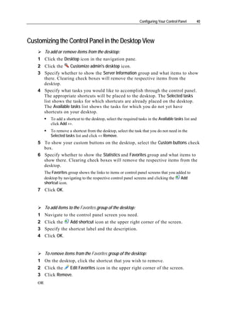 Configuring Your Control Panel     40




Customizing the Control Panel in the Desktop View
         To add or remove items from the desktop:
    1 Click the Desktop icon in the navigation pane.
    2 Click the    Customize admin's desktop icon.
    3 Specify whether to show the Server Information group and what items to show
      there. Clearing check boxes will remove the respective items from the
      desktop.
    4 Specify what tasks you would like to accomplish through the control panel.
      The appropriate shortcuts will be placed to the desktop. The Selected tasks
      list shows the tasks for which shortcuts are already placed on the desktop.
      The Available tasks list shows the tasks for which you do not yet have
      shortcuts on your desktop.
            To add a shortcut to the desktop, select the required tasks in the Available tasks list and
            click Add >>.
            To remove a shortcut from the desktop, select the task that you do not need in the
            Selected tasks list and click << Remove.
    5 To show your custom buttons on the desktop, select the Custom buttons check
      box.
    6 Specify whether to show the Statistics and Favorites group and what items to
      show there. Clearing check boxes will remove the respective items from the
      desktop.
         The Favorites group shows the links to items or control panel screens that you added to
         desktop by navigating to the respective control panel screens and clicking the   Add
         shortcut icon.
    7 Click OK.


         To add items to the Favorites group of the desktop:
    1 Navigate to the control panel screen you need.
    2 Click the    Add shortcut icon at the upper right corner of the screen.
    3 Specify the shortcut label and the description.
    4 Click OK.


         To remove items from the Favorites group of the desktop:
    1 On the desktop, click the shortcut that you wish to remove.
    2 Click the  Edit Favorites icon in the upper right corner of the screen.
    3 Click Remove.
    OR
 