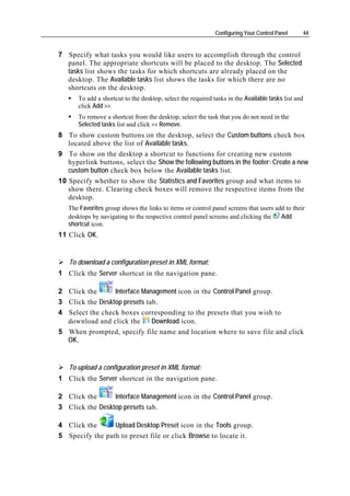 Configuring Your Control Panel     44


7 Specify what tasks you would like users to accomplish through the control
  panel. The appropriate shortcuts will be placed to the desktop. The Selected
  tasks list shows the tasks for which shortcuts are already placed on the
  desktop. The Available tasks list shows the tasks for which there are no
  shortcuts on the desktop.
      To add a shortcut to the desktop, select the required tasks in the Available tasks list and
      click Add >>.
      To remove a shortcut from the desktop, select the task that you do not need in the
      Selected tasks list and click << Remove.
8 To show custom buttons on the desktop, select the Custom buttons check box
   located above the list of Available tasks.
9 To show on the desktop a shortcut to functions for creating new custom
   hyperlink buttons, select the Show the following buttons in the footer: Create a new
   custom button check box below the Available tasks list.
10 Specify whether to show the Statistics and Favorites group and what items to
   show there. Clearing check boxes will remove the respective items from the
   desktop.
   The Favorites group shows the links to items or control panel screens that users add to their
   desktops by navigating to the respective control panel screens and clicking the    Add
   shortcut icon.
11 Click OK.


   To download a configuration preset in XML format:
1 Click the Server shortcut in the navigation pane.

2 Click the      Interface Management icon in the Control Panel group.
3 Click the Desktop presets tab.
4 Select the check boxes corresponding to the presets that you wish to
  download and click the      Download icon.
5 When prompted, specify file name and location where to save file and click
  OK.


   To upload a configuration preset in XML format:
1 Click the Server shortcut in the navigation pane.

2 Click the      Interface Management icon in the Control Panel group.
3 Click the Desktop presets tab.

4 Click the      Upload Desktop Preset icon in the Tools group.
5 Specify the path to preset file or click Browse to locate it.
 