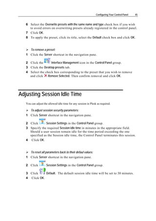 Configuring Your Control Panel   45


   6 Select the Overwrite presets with the same name and type check box if you wish
     to avoid errors on overwriting presets already registered in the control panel.
   7 Click OK.
   8 To apply the preset, click its title, select the Default check box and click OK.


       To remove a preset:
   1 Click the Server shortcut in the navigation pane.

   2 Click the      Interface Management icon in the Control Panel group.
   3 Click the Desktop presets tab.
   4 Select the check box corresponding to the preset that you wish to remove
     and click    Remove Selected. Then confirm removal and click OK.




Adjusting Session Idle Time
   You can adjust the allowed idle time for any session in Plesk as required.

       To adjust session security parameters:
   1 Click Server shortcut in the navigation pane.

   2 Click       Session Settings in the Control Panel group.
   3 Specify the required Session idle time in minutes in the appropriate field.
     Should a user session remain idle for the time period exceeding the one
     specified as the Session idle time, the Control Panel terminates this session.
   4 Click OK.


       To reset all parameters back to their defaul values:
   1 Click Server shortcut in the navigation pane.

   2 Click          Session Settings in the Control Panel group.

   3 Click     Default. The default session idle time will be set to 30 minutes.
   4 Click OK.
 