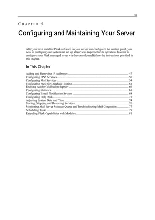 46


CHAPTER 5

Configuring and Maintaining Your Server
  After you have installed Plesk software on your server and configured the control panel, you
  need to configure your system and set up all services required for its operation. In order to
  configure your Plesk managed server via the control panel follow the instructions provided in
  this chapter.

  In This Chapter
  Adding and Removing IP Addresses .................................................................................... 47
  Configuring DNS Services.................................................................................................... 50
  Configuring Mail Services .................................................................................................... 54
  Configuring Plesk for Database Hosting............................................................................... 61
  Enabling Adobe ColdFusion Support ................................................................................... 66
  Configuring Statistics............................................................................................................ 68
  Configuring E-mail Notification System .............................................................................. 68
  Configuring Help Desk ......................................................................................................... 72
  Adjusting System Date and Time ......................................................................................... 74
  Starting, Stopping and Restarting Services ........................................................................... 76
  Monitoring Mail Server Message Queue and Troubleshooting Mail Congestion ................ 77
  Scheduling Tasks .................................................................................................................. 79
  Extending Plesk Capabilities with Modules.......................................................................... 81
 