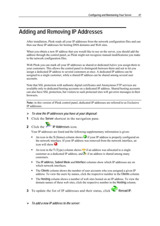 Configuring and Maintaining Your Server     47




Adding and Removing IP Addresses
  After installation, Plesk reads all your IP addresses from the network configuration files and can
  then use these IP addresses for hosting DNS domains and Web sites.

  When you obtain a new IP address that you would like to use on the server, you should add the
  address through the control panel, as Plesk might not recognize manual modifications you make
  to the network configuration files.

  With Plesk you can mark all your IP addresses as shared or dedicated before you assign them to
  your customers. This allows the control panel to distinguish between them and not to let you
  assign a dedicated IP address to several customers at once. A dedicated IP address can be
  assigned to a single customer, while a shared IP address can be shared among several user
  accounts.

  Note that SSL protection with authentic digital certificates and Anonymous FTP services are
  available only to dedicated hosting accounts on a dedicated IP address. Shared hosting accounts
  can also have SSL protection, but visitors to such protected sites will get error messages in their
  browsers.

  Note: in this version of Plesk control panel, dedicated IP addresses are referred to as Exclusive
  IP addresses.

      To view the IP addresses you have at your disposal:
  1 Click the Server shortcut in the navigation pane.

  2 Click the           IP Addresses icon.
     Your IP addresses are listed and the following supplementary information is given:
         An icon in the S (Status) column shows      if your IP address is properly configured on
         the network interface. If your IP address was removed from the network interface, an
         icon will show .
         An icon in the T (Type) column shows        if an address was allocated to a single
         customer as a dedicated IP address, and      if an address is shared among many
         customers.
         The IP address, Subnet Mask and Interface columns show which IP addresses are on
         which network interfaces.
         The Clients column shows the number of user accounts who you assigned a given IP
         address. To view the users by names, click the respective number in the Clients column.
         The Hosting column shows a number of web sites hosted on an IP address. To view the
         domain names of these web sites, click the respective number in the Hosting column.

  3 To update the list of IP addresses and their status, click                    Reread IP.


      To add a new IP address to the server:
 