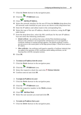 Configuring and Maintaining Your Server      48


1 Click the Server shortcut in the navigation pane.

2 Click the          IP Addresses icon.

3 Click       Add New IP Address.
4 Select the network interface for the new IP from the Interface drop-down box.
  All network cards installed on your server are shown in this drop-down box.
5 Enter the IP address and subnet mask in the corresponding box.
6 Select the type of the new IP address, shared or exclusive, using the IP type
  radio button.
7 From the drop-down box, select the SSL certificate for the new IP address.
  You can select the following certificates:
      Default certificate - the certificate that comes with the Plesk distribution package.
      However, this certificate is not recognized by web browsers as it is not signed by a
      Certificate Authority (a warning message appears). The default certificate is used to
      provide access to the control panel via the https protocol (https://<Plesk Server name or
      IP>:8443/).
      Other certificates - the certificates (self-signed or signed by a Certificate Authority) that
      you added to the repository of SSL certificates (about adding certificates, see the
      Securing Sites with SSL encryption section).
8 Click OK.


   To remove an IP address from the server:
1 Click the Server shortcut in the navigation pane.

2 Click the          IP Addresses icon.
3 Select the respective check box and click                Remove Selected.
4 Confirm removal and click OK.


   To assign an IP address to a user:
1 Click the Server shortcut in the navigation pane.

2 Click the      IP Addresses icon.
3 Click the respective number in the Clients column.

4 Click       Add New Client.
5 Select the user account you need and click OK.


   To revoke an IP address from a user:
1 Click the Server shortcut in the navigation pane.
 