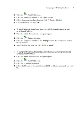 Configuring and Maintaining Your Server   49




2 Click the      IP Addresses icon.
3 Click the respective number in the Clients column.
4 Select the respective check box and click          Remove Selected.
5 Confirm removal and click OK.


   To specify what web site will open when users refer to the web resource on your
   server by an IP address:
1 Click the Server shortcut in the navigation pane.

2 Click the       IP Addresses icon.
3 Click the respective number in the Hosting column. All sites hosted on this
  IP will be listed.
4 Select the site you need and click        Set as Default.


   To change an IP address allocation type (shared, exclusive) or assign another SSL
   certificate to an IP address:
1 Click the Server shortcut in the navigation pane.

2 Click the      IP Addresses icon.
3 Click the IP address you need.
4 Select the IP address allocation type and SSL certificate you need, and click
  OK.
 