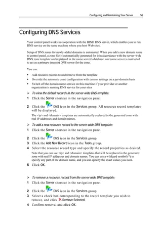 Configuring and Maintaining Your Server    50




Configuring DNS Services
   Your control panel works in cooperation with the BIND DNS server, which enables you to run
   DNS service on the same machine where you host Web sites.

   Setup of DNS zones for newly added domains is automated: When you add a new domain name
   to control panel, a zone file is automatically generated for it in accordance with the server-wide
   DNS zone template and registered in the name server's database, and name server is instructed
   to act as a primary (master) DNS server for the zone.

   You can:
       Add resource records to and remove from the template
       Override the automatic zone configuration with custom settings on a per-domain basis
      Switch off the domain name service on this machine if your provider or another
      organization is running DNS service for your sites
       To view the default records in the server-wide DNS template:
   1 Click the Server shortcut in the navigation pane.

   2 Click the      DNS icon in the Services group. All resource record templates
     will be displayed.
      The <ip> and <domain> templates are automatically replaced in the generated zone with
      real IP addresses and domain names.

       To add a new resource record to the server-wide DNS template:
   1 Click the Server shortcut in the navigation pane.

   2 Click the      DNS icon in the Services group.
   3 Click the Add New Record icon in the Tools group.
   4 Select the resource record type and specify the record properties as desired.
      Note that you can use <ip> and <domain> templates that will be replaced in the generated
      zone with real IP addresses and domain names. You can use a wildcard symbol (*) to
      specify any part of the domain name, and you can specify the exact values you need.
   5 Click OK.


       To remove a resource record from the server-wide DNS template:
   1 Click the Server shortcut in the navigation pane.

   2 Click the      DNS icon in the Services group.
   3 Select a check box corresponding to the record template you wish to
     remove, and click    Remove Selected.
   4 Confirm removal and click OK.
 