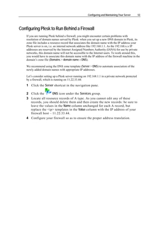 Configuring and Maintaining Your Server      53




Configuring Plesk to Run Behind a Firewall
    If you are running Plesk behind a firewall, you might encounter certain problems with
    resolution of domain names served by Plesk: when you set up a new DNS domain in Plesk, its
    zone file includes a resource record that associates the domain name with the IP address your
    Plesk server is on, i.e. an internal network address like 192.168.1.1. As the 192.168.x.x IP
    addresses are reserved by the Internet Assigned Numbers Authority (IANA) for use by private
    networks, this domain name will not be accessible to the Internet users. To work around this,
    you would have to associate this domain name with the IP address of the firewall machine in the
    domain’s zone file (Domains > domain name > DNS).

    We recommend using the DNS zone template (Server > DNS) to automate association of the
    newly added domain names with appropriate IP addresses.

    Let’s consider setting up a Plesk server running on 192.168.1.1 in a private network protected
    by a firewall, which is running on 11.22.33.44:
    1 Click the Server shortcut in the navigation pane.

    2 Click the       DNS icon under the Services group.
    3 Locate all resource records of A type. As you cannot edit any of these
      records, you should delete them and then create the new records: be sure to
      leave the values in the Name column unchanged for each A record, but
      replace the <ip> templates in the Value column with the IP address of your
      firewall host – 11.22.33.44.
    4 Configure your firewall so as to ensure the proper address translation.
 