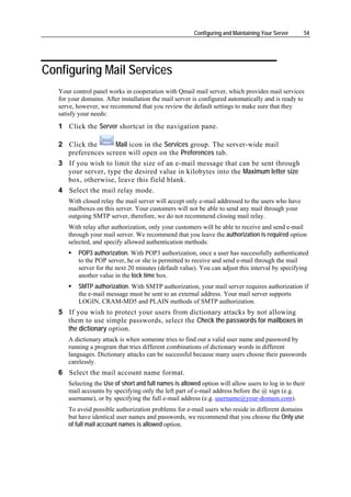 Configuring and Maintaining Your Server     54




Configuring Mail Services
   Your control panel works in cooperation with Qmail mail server, which provides mail services
   for your domains. After installation the mail server is configured automatically and is ready to
   serve, however, we recommend that you review the default settings to make sure that they
   satisfy your needs:
   1 Click the Server shortcut in the navigation pane.

   2 Click the      Mail icon in the Services group. The server-wide mail
     preferences screen will open on the Preferences tab.
   3 If you wish to limit the size of an e-mail message that can be sent through
     your server, type the desired value in kilobytes into the Maximum letter size
     box, otherwise, leave this field blank.
   4 Select the mail relay mode.
      With closed relay the mail server will accept only e-mail addressed to the users who have
      mailboxes on this server. Your customers will not be able to send any mail through your
      outgoing SMTP server, therefore, we do not recommend closing mail relay.
      With relay after authorization, only your customers will be able to receive and send e-mail
      through your mail server. We recommend that you leave the authorization is required option
      selected, and specify allowed authentication methods:
          POP3 authorization. With POP3 authorization, once a user has successfully authenticated
          to the POP server, he or she is permitted to receive and send e-mail through the mail
          server for the next 20 minutes (default value). You can adjust this interval by specifying
          another value in the lock time box.
          SMTP authorization. With SMTP authorization, your mail server requires authorization if
          the e-mail message must be sent to an external address. Your mail server supports
          LOGIN, CRAM-MD5 and PLAIN methods of SMTP authorization.
   5 If you wish to protect your users from dictionary attacks by not allowing
     them to use simple passwords, select the Check the passwords for mailboxes in
     the dictionary option.
      A dictionary attack is when someone tries to find out a valid user name and password by
      running a program that tries different combinations of dictionary words in different
      languages. Dictionary attacks can be successful because many users choose their passwords
      carelessly.
   6 Select the mail account name format.
      Selecting the Use of short and full names is allowed option will allow users to log in to their
      mail accounts by specifying only the left part of e-mail address before the @ sign (e.g.
      username), or by specifying the full e-mail address (e.g. username@your-domain.com).
      To avoid possible authorization problems for e-mail users who reside in different domains
      but have identical user names and passwords, we recommend that you choose the Only use
      of full mail account names is allowed option.
 