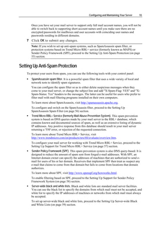 Configuring and Maintaining Your Server       55


       Once you have set your mail server to support only full mail account names, you will not be
       able to switch back to supporting short account names until you make sure there are no
       encrypted passwords for mailboxes and user accounts with coinciding user names and
       passwords residing in different domains.
    7 Click OK to submit any changes.
       Note: If you wish to set up anti-spam systems, such as SpamAssassin spam filter, or
       protection systems based on Trend Micro RBL+ service (formerly known as MAPS) or
       Sender Policy Framework (SPF), proceed to the Setting Up Anti-Spam Protection (on page
       55) section.


Setting Up Anti-Spam Protection
    To protect your users from spam, you can use the following tools with your control panel:
       SpamAssassin spam filter. It is a powerful spam filter that uses a wide variety of local and
       network tests to identify spam signatures.
       You can configure the spam filter so as to either delete suspicious messages when they
       come to your mail server, or change the subject line and add "X-Spam-Flag: YES" and "X-
       Spam-Status: Yes" headers to the messages. The latter can be useful for users who prefer to
       filter mail with mail filtering programs installed on their own computers.
       To learn more about SpamAssassin, visit http://spamassassin.apache.org.
       To configure and switch on the SpamAssassin filter, proceed to the Setting Up
       SpamAssassin Spam Filter (on page 56) section.
       Trend Micro RBL+ Service (formerly Mail Abuse Prevention System). This spam prevention
       system is based on DNS queries made by your mail server to the RBL+ database, which
       contains known and documented sources of spam, as well as an extensive listing of dynamic
       IP addresses. Any positive response from this database should result in your mail server
       returning a '550' error, or rejection of the requested connection.
       To learn more about Trend Micro RBL+ Service, visit
       http://www.trendmicro.com/en/products/nrs/rbl/evaluate/overview.htm.
       To configure your mail server for working with Trend Micro RBL+ Service, proceed to the
       Setting Up Support for Trend Micro RBL+ Service (on page 57) section.
       Sender Policy Framework (SPF). This spam prevention system is also DNS query-based. It is
       designed to reduce the amount of spam sent from forged e-mail addresses. With SPF, an
       Internet domain owner can specify the addresses of machines that are authorized to send e-
       mail for users of his or her domain. Receivers that implement SPF then treat as suspect any
       e-mail that claims to come from that domain but fails to come from locations that domain
       authorizes.
       To learn more about SPF, visit http://www.openspf.org/howworks.html.
       To enable filtering based on SPF, proceed to the Setting Up Support for Sender Policy
       Framework System (on page 58) section.
       Server-wide black and white lists. Black and white lists are standard mail server facilities.
       You can use the black list to specify the domains from which mail must not be accepted, and
       white list to specify the IP addresses of machines or networks from which mail must always
       be accepted.
       To set up server-wide black and white lists, proceed to the Setting Up Server-wide Black
       and White Lists (on page 59) section.
 