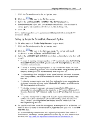 Configuring and Maintaining Your Server        58


1 Click the Server shortcut in the navigation pane.

2 Click the      Mail icon in the Services group.
3 Select the Enable support for Trend Micro RBL+ Service check box.
4 In the MAPS zones input box, specify the host name that your mail server
  should query, for example: activationcode.r.mail-abuse.com.
5 Click OK.
Now, e-mail messages from known spammers should be rejected with an error code 550
(connection refused).

Setting Up Support for Sender Policy Framework System
   To set up support for Sender Policy Framework on your server:
1 Click the Server shortcut in the navigation pane.

2 Click the      Mail icon in the Services group. The server-wide mail
  preferences screen will open on the Preferences tab.
3 Select the Enable SPF spam protection check box and specify how to deal with
  e-mail:
       To accept all incoming messages regardless of SPF check results, select the Create only
       Received SPF-headers, never block option from the SPF checking mode drop-down box.
       This option is recommended.
       To accept all incoming messages regardless of SPF check results, even if SPF check
       failed due to DNS lookup problems, select the In case of DNS lookup problems, generate
       temporary errors option from the SPF checking mode drop-down box.
       To reject messages from senders who are not authorized to use the domain in question,
       select the option Reject mail if SPF resolves to fail from the SPF checking mode drop-
       down box.
       To reject the messages that are most likely from senders who are not authorized to use
       the domain in question, select the option Reject mail if SPF resolves to softfail from the
       SPF checking mode drop-down box.
       To reject the messages from senders who cannot be identified by SPF system as
       authorized or not authorized because the domain has no SPF records published, select
       the option Reject mail if SPF resolves to neutral from the SPF checking mode drop-down
       box.
       To reject the messages that do not pass SPF check for any reason (for example, when
       sender's domain does not implement SPF and SPF checking returns the "unknown"
       status), select the option Reject mail if SPF does not resolve to pass from the SPF
       checking mode drop-down box.
4 To specify additional rules that are applied by the spam filter before the SPF
  check is actually done by the mail server, type the rules you need in the SPF
  local rules box.
   We recommend that you add a rule for checking messages against the open database of
   trusted senders, for example, 'include:spf.trusted-forwarder.org'. For more information on
   SPF rules, visit http://www.ietf.org/internet-drafts/draft-schlitt-spf-classic-02.txt.
 