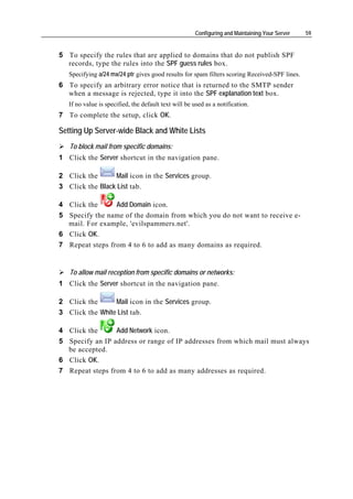 Configuring and Maintaining Your Server   59


5 To specify the rules that are applied to domains that do not publish SPF
  records, type the rules into the SPF guess rules box.
   Specifying a/24 mx/24 ptr gives good results for spam filters scoring Received-SPF lines.
6 To specify an arbitrary error notice that is returned to the SMTP sender
  when a message is rejected, type it into the SPF explanation text box.
   If no value is specified, the default text will be used as a notification.
7 To complete the setup, click OK.

Setting Up Server-wide Black and White Lists
   To block mail from specific domains:
1 Click the Server shortcut in the navigation pane.

2 Click the      Mail icon in the Services group.
3 Click the Black List tab.

4 Click the      Add Domain icon.
5 Specify the name of the domain from which you do not want to receive e-
  mail. For example, 'evilspammers.net'.
6 Click OK.
7 Repeat steps from 4 to 6 to add as many domains as required.


   To allow mail reception from specific domains or networks:
1 Click the Server shortcut in the navigation pane.

2 Click the      Mail icon in the Services group.
3 Click the White List tab.

4 Click the      Add Network icon.
5 Specify an IP address or range of IP addresses from which mail must always
  be accepted.
6 Click OK.
7 Repeat steps from 4 to 6 to add as many addresses as required.
 