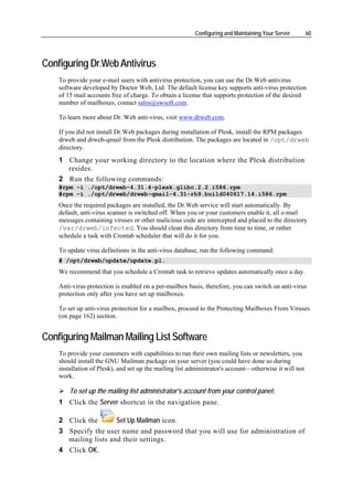 Configuring and Maintaining Your Server        60




Configuring Dr.Web Antivirus
    To provide your e-mail users with antivirus protection, you can use the Dr.Web antivirus
    software developed by Doctor Web, Ltd. The default license key supports anti-virus protection
    of 15 mail accounts free of charge. To obtain a license that supports protection of the desired
    number of mailboxes, contact sales@swsoft.com.

    To learn more about Dr. Web anti-virus, visit www.drweb.com.

    If you did not install Dr.Web packages during installation of Plesk, install the RPM packages
    drweb and drweb-qmail from the Plesk distribution. The packages are located in /opt/drweb
    directory.
    1 Change your working directory to the location where the Plesk distribution
      resides.
    2 Run the following commands:
    #rpm –i ./opt/drweb-4.31.4-plesk.glibc.2.2.i586.rpm
    #rpm –i ./opt/drweb/drweb-qmail-4.31-rh9.build040617.14.i586.rpm
    Once the required packages are installed, the Dr.Web service will start automatically. By
    default, anti-virus scanner is switched off. When you or your customers enable it, all e-mail
    messages containing viruses or other malicious code are intercepted and placed to the directory
    /var/drweb/infected. You should clean this directory from time to time, or rather
    schedule a task with Crontab scheduler that will do it for you.

    To update virus definitions in the anti-virus database, run the following command:
    # /opt/drweb/update/update.pl.
    We recommend that you schedule a Crontab task to retrieve updates automatically once a day.

    Anti-virus protection is enabled on a per-mailbox basis, therefore, you can switch on anti-virus
    protection only after you have set up mailboxes.

    To set up anti-virus protection for a mailbox, proceed to the Protecting Mailboxes From Viruses
    (on page 162) section.


Configuring Mailman Mailing List Software
    To provide your customers with capabilities to run their own mailing lists or newsletters, you
    should install the GNU Mailman package on your server (you could have done so during
    installation of Plesk), and set up the mailing list administrator's account—otherwise it will not
    work.

        To set up the mailing list administrator's account from your control panel:
    1 Click the Server shortcut in the navigation pane.

    2 Click the       Set Up Mailman icon.
    3 Specify the user name and password that you will use for administration of
      mailing lists and their settings.
    4 Click OK.
 