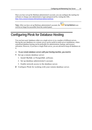 Configuring and Maintaining Your Server    61



   Once you have set up the Mailman administrator's account, you can configure the mailing list
   software or change your administrative login and password by visiting the URL:
   http://lists.yourservername.tld/mailman/admin/mailman


   Note: After you have set up Mailman administrator's account, the          Set Up Mailman icon
   will be no longer be accessible from the control panel.



Configuring Plesk for Database Hosting
   You can host users' databases either on a single server or on a number of different servers.
   Having the user databases on a remote server can be useful in multi-server installations, where
   centralized database hosting can be preferable for administration, backup, and resource
   utilization. However, if you have a single Plesk server, you are advised to keep all databases on
   it.

       To use remote database servers with your hosting machine, you need to:
   1 Set up a remote database server:
      1. Install MySQL or PostgreSQL software.
      2. Set up database administrator's account.
      3. Enable network access to the database server.
   2 Configure Plesk for working with your remote database server.
 