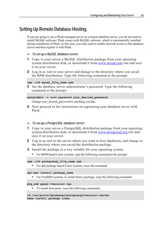 Configuring and Maintaining Your Server     62




Setting Up Remote Database Hosting
   If you are going to use a Plesk-managed server as a remote database server, you do not need to
   install MySQL software: Plesk comes with MySQL software, which is automatically installed
   during installation of Plesk. In this case, you only need to enable network access to this database
   server and then register it with Plesk.

       To set up a MySQL database server:
   1 Copy to your server a MySQL distribution package from your operating
     system distribution disk, or download it from www.mysql.com site and save
     it on your server.
   2 Log in as root to your server and change to the directory where you saved
     the RPM distribution. Type the following command at the prompt:

   rpm -ivh mysql_file_name.rpm
   3 Set the database server administrator’s password. Type the following
     command at the prompt:

   mysqladmin -u root password your_desired_password
      Change your_desired_password to anything you like.
   4 Now proceed to the instructions on registering your database server with
     Plesk.


       To set up a PostgreSQL database server:
   1 Copy to your server a PostgreSQL distribution package from your operating
     system distribution disk, or download it from www.postgresql.org site and
     save it on your server.
   2 Log in as root to the server where you want to host databases, and change to
     the directory where you saved the distribution package.
   3 Install the package in a way suitable for your operating system.
          For RPM based Linux systems, type the following command at the prompt:

   rpm -ivh postgresql_file_name.rpm
          For deb package based Linux systems, issue the command:

   apt-get install package_name
          For FreeBSD systems, to install from a package, issue the following command:

   pkg_add pgsql-<version>.tgz
          To install from ports, issue the following commands:

   cd /usr/ports/databases/postgresql<version>-server
   make install package clean
 