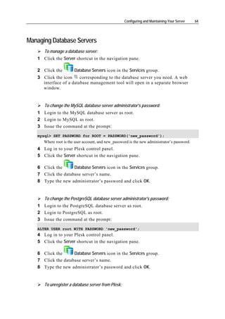 Configuring and Maintaining Your Server   64




Managing Database Servers
      To manage a database server:
   1 Click the Server shortcut in the navigation pane.

   2 Click the         Database Servers icon in the Services group.
   3 Click the icon     corresponding to the database server you need. A web
     interface of a database management tool will open in a separate browser
     window.


      To change the MySQL database server administrator's password:
   1 Login to the MySQL database server as root.
   2 Login to MySQL as root.
   3 Issue the command at the prompt:

   mysql> SET PASSWORD for ROOT = PASSWORD('new_password');
      Where root is the user account, and new_password is the new administrator’s password.
   4 Log in to your Plesk control panel.
   5 Click the Server shortcut in the navigation pane.

   6 Click the      Database Servers icon in the Services group.
   7 Click the database server’s name.
   8 Type the new administrator’s password and click OK.


      To change the PostgreSQL database server administrator's password:
   1 Login to the PostgreSQL database server as root.
   2 Login to PostgreSQL as root.
   3 Issue the command at the prompt:

   ALTER USER root WITH PASSWORD 'new_password';
   4 Log in to your Plesk control panel.
   5 Click the Server shortcut in the navigation pane.

   6 Click the      Database Servers icon in the Services group.
   7 Click the database server’s name.
   8 Type the new administrator’s password and click OK.


      To unregister a database server from Plesk:
 