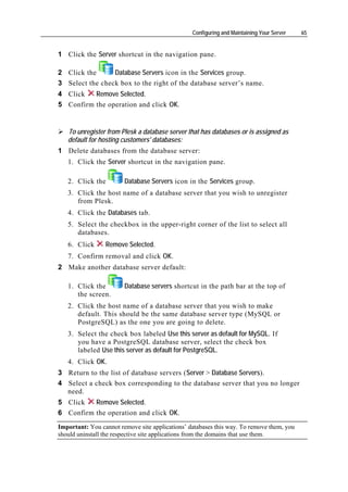 Configuring and Maintaining Your Server   65


1 Click the Server shortcut in the navigation pane.

2 Click the      Database Servers icon in the Services group.
3 Select the check box to the right of the database server’s name.
4 Click   Remove Selected.
5 Confirm the operation and click OK.


   To unregister from Plesk a database server that has databases or is assigned as
   default for hosting customers' databases:
1 Delete databases from the database server:
   1. Click the Server shortcut in the navigation pane.

   2. Click the         Database Servers icon in the Services group.
   3. Click the host name of a database server that you wish to unregister
      from Plesk.
   4. Click the Databases tab.
   5. Select the checkbox in the upper-right corner of the list to select all
      databases.
   6. Click      Remove Selected.
   7. Confirm removal and click OK.
2 Make another database server default:

   1. Click the         Database servers shortcut in the path bar at the top of
      the screen.
   2. Click the host name of a database server that you wish to make
      default. This should be the same database server type (MySQL or
      PostgreSQL) as the one you are going to delete.
   3. Select the check box labeled Use this server as default for MySQL. If
      you have a PostgreSQL database server, select the check box
      labeled Use this server as default for PostgreSQL.
   4. Click OK.
3 Return to the list of database servers (Server > Database Servers).
4 Select a check box corresponding to the database server that you no longer
  need.
5 Click   Remove Selected.
6 Confirm the operation and click OK.
Important: You cannot remove site applications’ databases this way. To remove them, you
should uninstall the respective site applications from the domains that use them.
 