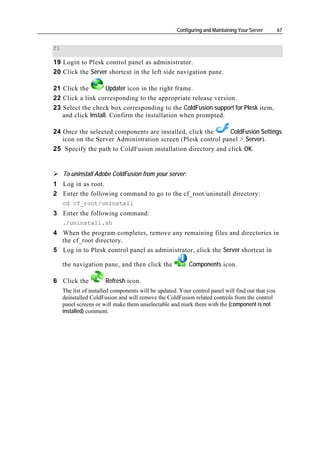 Configuring and Maintaining Your Server       67


fi

19 Login to Plesk control panel as administrator.
20 Click the Server shortcut in the left side navigation pane.

21 Click the        Updater icon in the right frame.
22 Click a link corresponding to the appropriate release version.
23 Select the check box corresponding to the ColdFusion support for Plesk item,
   and click Install. Confirm the installation when prompted.

24 Once the selected components are installed, click the      ColdFusion Settings
   icon on the Server Administration screen (Plesk control panel > Server).
25 Specify the path to ColdFusion installation directory and click OK.


     To uninstall Adobe ColdFusion from your server:
1 Log in as root.
2 Enter the following command to go to the cf_root/uninstall directory:
     cd cf_root/uninstall
3 Enter the following command:
     ./uninstall.sh
4 When the program completes, remove any remaining files and directories in
  the cf_root directory.
5 Log in to Plesk control panel as administrator, click the Server shortcut in

     the navigation pane, and then click the               Components icon.

6 Click the            Refresh icon.
     The list of installed components will be updated. Your control panel will find out that you
     deinstalled ColdFusion and will remove the ColdFusion related controls from the control
     panel screens or will make them unselectable and mark them with the (component is not
     installed) comment.
 