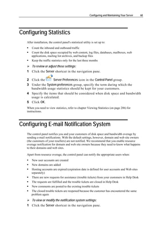 Configuring and Maintaining Your Server   68




Configuring Statistics
   After installation, the control panel's statistical utility is set up to:
       Count the inbound and outbound traffic
       Count the disk space occupied by web content, log files, databases, mailboxes, web
       applications, mailing list archives, and backup files
       Keep the traffic statistics only for the last three months
       To review or adjust these settings:
   1 Click the Server shortcut in the navigation pane.

   2 Click the      Server Preferences icon in the Control Panel group.
   3 Under the System preferences group, specify the term during which the
     bandwidth usage statistics should be kept for your customers.
   4 Specify the items that should be considered when disk space and bandwidth
     usage is calculated.
   5 Click OK.
   When you need to view statistics, refer to chapter Viewing Statistics (on page 206) for
   instructions.



Configuring E-mail Notification System
   The control panel notifies you and your customers of disk space and bandwidth overage by
   sending e-mail notifications. With the default settings, however, domain and web site owners
   (the customers of your resellers) are not notified. We recommend that you enable resource
   overage notification for domain and web site owners because they need to know what happens
   to their domains and web sites.

   Apart from resource overage, the control panel can notify the appropriate users when:
       New user accounts are created
       New domains are added
       Hosting accounts are expired (expiration date is defined for user accounts and Web sites
       separately)
       There are new requests for assistance (trouble tickets) from your customers in Help Desk
       The requests are fulfilled and the trouble tickets are closed in Help Desk
       New comments are posted to the existing trouble tickets
       The closed trouble tickets are reopened because the customer has encountered the same
       problem again
       To view or modify the notification system settings:
   1 Click the Server shortcut in the navigation pane.
 