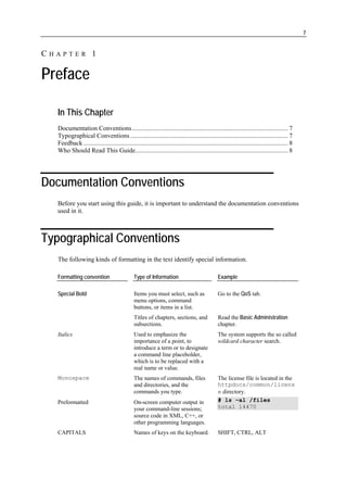 7


CHAPTER 1

Preface

  In This Chapter
  Documentation Conventions................................................................................................. 7
  Typographical Conventions .................................................................................................. 7
  Feedback ............................................................................................................................... 8
  Who Should Read This Guide............................................................................................... 8




Documentation Conventions
  Before you start using this guide, it is important to understand the documentation conventions
  used in it.



Typographical Conventions
  The following kinds of formatting in the text identify special information.

  Formatting convention                       Type of Information                               Example

  Special Bold                                Items you must select, such as                    Go to the QoS tab.
                                              menu options, command
                                              buttons, or items in a list.
                                              Titles of chapters, sections, and                 Read the Basic Administration
                                              subsections.                                      chapter.
  Italics                                     Used to emphasize the                             The system supports the so called
                                              importance of a point, to                         wildcard character search.
                                              introduce a term or to designate
                                              a command line placeholder,
                                              which is to be replaced with a
                                              real name or value.
  Monospace                                   The names of commands, files                      The license file is located in the
                                              and directories, and the                          httpdocs/common/licens
                                              commands you type.                                e directory.
  Preformatted                                On-screen computer output in                      # ls –al /files
                                              your command-line sessions;                       total 14470
                                              source code in XML, C++, or
                                              other programming languages.
  CAPITALS                                    Names of keys on the keyboard.                    SHIFT, CTRL, ALT
 