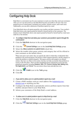Configuring and Maintaining Your Server     72




Configuring Help Desk
   Help Desk is a convenient way for your customers to reach you when they need your assistance.
   After you set it up and switch on, the Help Desk becomes accessible to all users who were
   granted access to control panel, including your resellers, domain owners, and e-mail users.
   Additionally, you can allow submission of problem reports by e-mail.

   Your Help Desk shows all reports posted by your resellers and their customers. Your reseller's
   Help Desk shows only reports posted by himself or herself and his or her customers. The
   domain owner's Help Desk shows only reports posted by himself or herself and by e-mail users
   under his or her domain.

      To configure Help Desk and allow your customers post problem reports through the
      control panel:
   1 Click the Help Desk shortcut in the navigation pane.

   2 Click the       General Settings icon in the Local Help Desk Settings group.
   3 Select the Allow customers to submit tickets check box.
   4 Select the trouble ticket queue, priority and category that will be offered to
     your customers as the default choice.
      When users post a new ticket, they can specify the order in which they would prefer their
      problems to be resolved (queue), the priority of their requests (priority), and the category to
      which the problem is related (category). The queue, priority and category are abstract
      entities: they have no effect on the system, but they can help you decide what problems to
      resolve in the first place. There are three predefined queues and priority levels and nine
      predefined categories including Database, DNS, FTP, General, Hosting, Mail, Mailing Lists,
      Site Applications, and Tomcat. You can remove these items and add your own.

   5 Click the          Enable icon in the Tools group.
   6 Click OK.


       If you wish to allow users to submit problem reports by e-mail:
   1 Create a POP3 mailbox with an e-mail address like helpdesk@your-
     domain.com or anything you like.
   2 Configure the Help Desk to periodically retrieve problem reports from that
     mailbox and post them to your Help Desk.
   3 Inform your customers of the Help Desk's e-mail address.


       To allow users to submit problem reports to Help Desk by e-mail:
   1 Click the Help Desk shortcut in the navigation pane.

   2 Click the          Mail Gate Settings icon in the Local Help Desk Settings group.
 