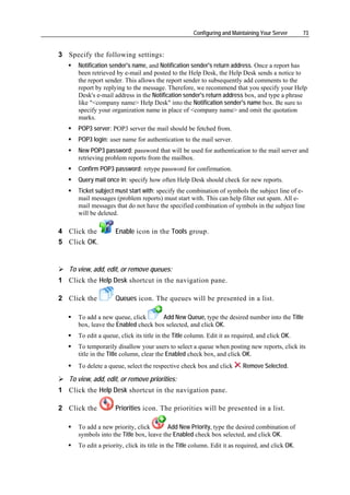 Configuring and Maintaining Your Server       73


3 Specify the following settings:
      Notification sender's name, and Notification sender's return address. Once a report has
      been retrieved by e-mail and posted to the Help Desk, the Help Desk sends a notice to
      the report sender. This allows the report sender to subsequently add comments to the
      report by replying to the message. Therefore, we recommend that you specify your Help
      Desk's e-mail address in the Notification sender's return address box, and type a phrase
      like "<company name> Help Desk" into the Notification sender's name box. Be sure to
      specify your organization name in place of <company name> and omit the quotation
      marks.
      POP3 server: POP3 server the mail should be fetched from.
      POP3 login: user name for authentication to the mail server.
      New POP3 password: password that will be used for authentication to the mail server and
      retrieving problem reports from the mailbox.
      Confirm POP3 password: retype password for confirmation.
      Query mail once in: specify how often Help Desk should check for new reports.
      Ticket subject must start with: specify the combination of symbols the subject line of e-
      mail messages (problem reports) must start with. This can help filter out spam. All e-
      mail messages that do not have the specified combination of symbols in the subject line
      will be deleted.

4 Click the          Enable icon in the Tools group.
5 Click OK.


   To view, add, edit, or remove queues:
1 Click the Help Desk shortcut in the navigation pane.

2 Click the          Queues icon. The queues will be presented in a list.

      To add a new queue, click       Add New Queue, type the desired number into the Title
      box, leave the Enabled check box selected, and click OK.
      To edit a queue, click its title in the Title column. Edit it as required, and click OK.
      To temporarily disallow your users to select a queue when posting new reports, click its
      title in the Title column, clear the Enabled check box, and click OK.
      To delete a queue, select the respective check box and click         Remove Selected.

   To view, add, edit, or remove priorities:
1 Click the Help Desk shortcut in the navigation pane.

2 Click the          Priorities icon. The priorities will be presented in a list.

      To add a new priority, click        Add New Priority, type the desired combination of
      symbols into the Title box, leave the Enabled check box selected, and click OK.
      To edit a priority, click its title in the Title column. Edit it as required, and click OK.
 