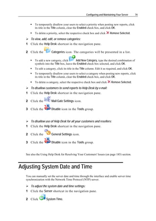 Configuring and Maintaining Your Server        74


          To temporarily disallow your users to select a priority when posting new reports, click
          its title in the Title column, clear the Enabled check box, and click OK.
          To delete a priority, select the respective check box and click       Remove Selected.

       To view, add, edit, or remove categories:
   1 Click the Help Desk shortcut in the navigation pane.

   2 Click the           Categories icon. The categories will be presented in a list.

          To add a new category, click         Add New Category, type the desired combination of
          symbols into the Title box, leave the Enabled check box selected, and click OK.
          To edit a category, click its title in the Title column. Edit it as required, and click OK.
          To temporarily disallow your users to select a category when posting new reports, click
          its title in the Title column, clear the Enabled check box, and click OK.
          To delete a category, select the respective check box and click        Remove Selected.

       To disallow customers to send reports to Help Desk by e-mail:
   1 Click the Help Desk shortcut in the navigation pane.

   2 Click the           Mail Gate Settings icon.

   3 Click the           Disable icon in the Tools group.


       To disallow use of Help Desk for all your customers and resellers:
   1 Click the Help Desk shortcut in the navigation pane.

   2 Click the           General Settings icon.

   3 Click the           Disable icon in the Tools group.


   See also the Using Help Desk for Resolving Your Customers' Issues (on page 185) section.



Adjusting System Date and Time
   You can manually set the server date and time through the interface and enable server time
   synchronization with the Network Time Protocol (NTP) server.

       To adjust the system date and time settings:
   1 Click the Server shortcut in the navigation pane.

   2 Click          System Time.
 